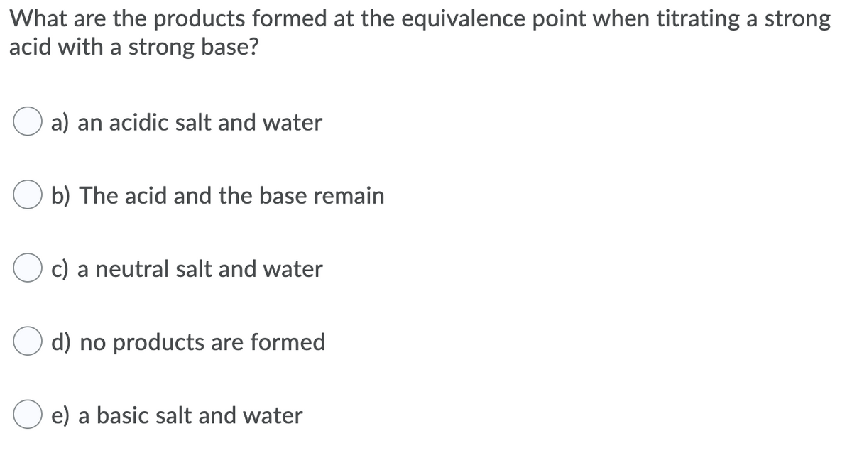 What are the products formed at the equivalence point when titrating a strong
acid with a strong base?
a) an acidic salt and water
b) The acid and the base remain
c) a neutral salt and water
d) no products are formed
e) a basic salt and water
