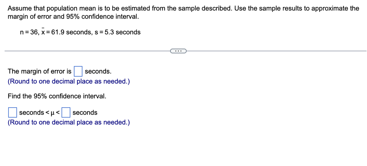 Assume that population mean is to be estimated from the sample described. Use the sample results to approximate the
margin of error and 95% confidence interval.
n = 36, x = 61.9 seconds, s=5.3 seconds
The margin of error is
seconds.
(Round to one decimal place as needed.)
Find the 95% confidence interval.
seconds <μ< seconds
(Round to one decimal place as needed.)