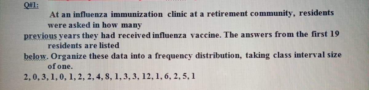 Q#1:
At an influenza immunization clinic at a retirement community, residents
were asked in how many
previous years they had received influenza vaccine. The answers from the first 19
residents are listed
below. Organize these data into a frequency distribution, taking class interval size
of one.
2,0, 3, 1, 0, 1, 2, 2, 4, S, 1,3, 3, 12, 1, 6, 2, 5, 1
