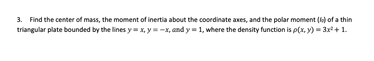 3.
Find the center of mass, the moment of inertia about the coordinate axes, and the polar moment (lo) of a thin
triangular plate bounded by the lines y = x, y =-x, and y = 1, where the density function is p(x, y) = 3x² + 1.
