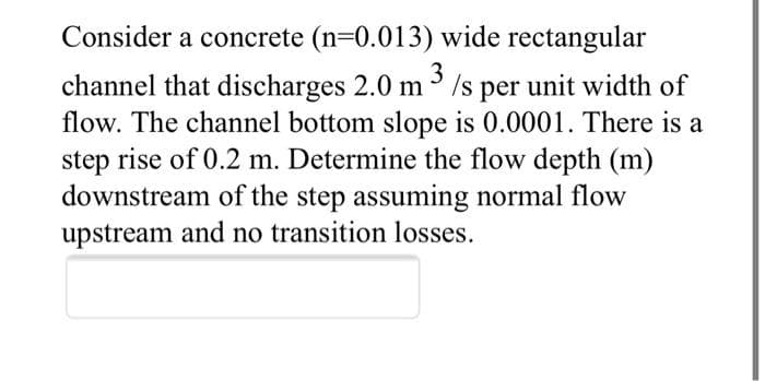 Consider a concrete (n-0.013) wide rectangular
3
channel that discharges 2.0 m Is per unit width of
flow. The channel bottom slope is 0.0001. There is a
step rise of 0.2 m. Determine the flow depth (m)
downstream of the step assuming normal flow
upstream and no transition losses.
