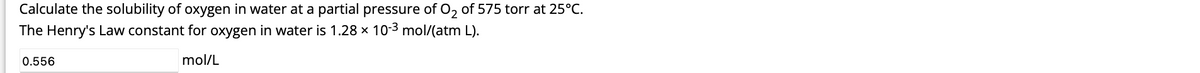 Calculate the solubility of oxygen in water at a partial pressure of O₂ of 575 torr at 25°C.
The Henry's Law constant for oxygen in water is 1.28 × 10-³ mol/(atm L).
mol/L
0.556