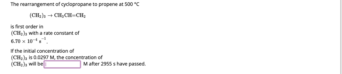 The rearrangement of cyclopropane to propene at 500 °C
(CH2)3 CH3 CH=CH₂
is first order in
(CH2)3 with a rate constant of
6.70 × 107 -4 5-¹.
S
If the initial concentration of
(CH2)3 is 0.0297 M, the concentration of
(CH₂)3 will be
M after 2955 s have passed.