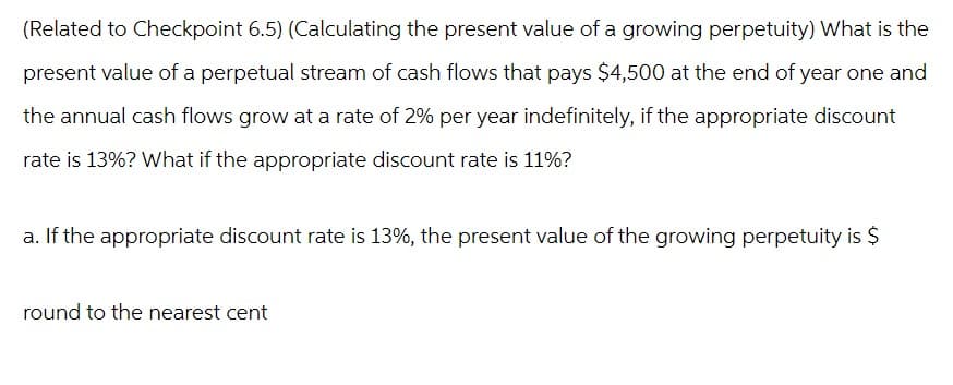 (Related to Checkpoint 6.5) (Calculating the present value of a growing perpetuity) What is the
present value of a perpetual stream of cash flows that pays $4,500 at the end of year one and
the annual cash flows grow at a rate of 2% per year indefinitely, if the appropriate discount
rate is 13%? What if the appropriate discount rate is 11%?
a. If the appropriate discount rate is 13%, the present value of the growing perpetuity is $
round to the nearest cent