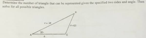 Determine the number of triangle that can be represented given the specified two sides and angle. Then
solve for all possible triangles.
C 28
a -20
30-
