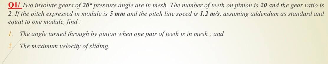 Q1/ Two involute gears of 20° pressure angle are in mesh. The number of teeth on pinion is 20 and the gear ratio is
2. If the pitch expressed in module is 5 mm and the pitch line speed is 1.2 m/s, assuming addendum as standard and
equal to one module, find :
1.
The angle turned through by pinion when one pair of teeth is in mesh ; and
2.
The maximum velocity of sliding.
