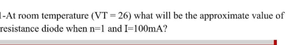 l-At room temperature (VT = 26) what will be the approximate value of
%3D
resistance diode when n=1 and I=100mA?
