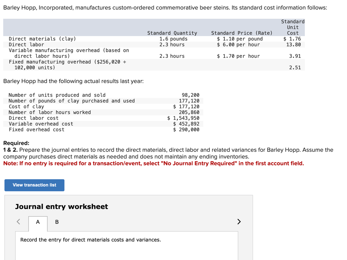 Barley Hopp, Incorporated, manufactures custom-ordered commemorative beer steins. Its standard cost information follows:
Standard
Unit
Cost
$ 1.76
13.80
Direct materials (clay)
Direct labor
Variable manufacturing overhead (based on
direct labor hours)
Fixed manufacturing overhead ($256,020 ÷
102,000 units)
Barley Hopp had the following actual results last year:
Number of units produced and sold
Number of pounds of clay purchased and used
Cost of clay
Number of labor hours worked
Direct labor cost
Variable overhead cost
Fixed overhead cost
View transaction list
Journal entry worksheet
A
Standard Quantity
1.6 pounds
2.3 hours
B
2.3 hours
98, 200
177, 120
$177,120
Required:
1 & 2. Prepare the journal entries to record the direct materials, direct labor and related variances for Barley Hopp. Assume the
company purchases direct materials as needed and does not maintain any ending inventories.
Note: If no entry is required for a transaction/event, select "No Journal Entry Required" in the first account field.
Record the entry for direct materials costs and variances.
205,860
$ 1,543,950
$ 452,892
$ 290,000
Standard Price (Rate)
$ 1.10 per pound
$6.00 per hour
$ 1.70 per hour
3.91
2.51