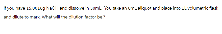 if you have 15.0016g NaOH and dissolve in 30mL, You take an 8mL aliquot and place into 1L volumetric flask
and dilute to mark. What will the dilution factor be?
