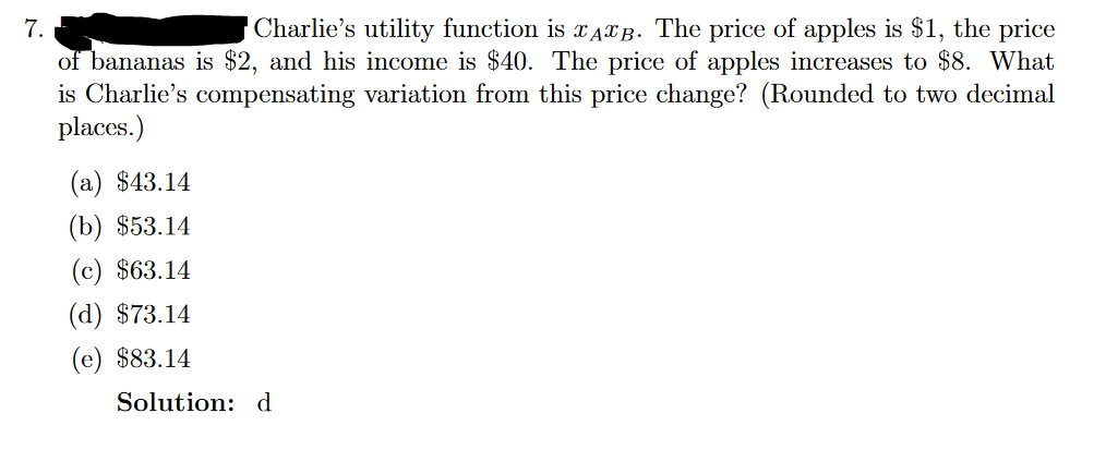 7.
Charlie's utility function is AB. The price of apples is $1, the price
of bananas is $2, and his income is $40. The price of apples increases to $8. What
is Charlie's compensating variation from this price change? (Rounded to two decimal
places.)
(a) $43.14
(b) $53.14
(c) $63.14
(d) $73.14
(e) $83.14
Solution: d