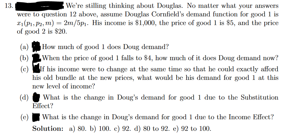 13.
We're stilling thinking about Douglas. No matter what your answers
were to question 12 above, assume Douglas Cornfield's demand function for good 1 is
x₁ (P₁, P2, m) = 2m/5p₁. His income is $1,000, the price of good 1 is $5, and the price
of good 2 is $20.
X1
How much of good 1 does Doug demand?
When the price of good 1 falls to $4, how much of it does Doug demand now?
If his income were to change at the same time so that he could exactly afford
his old bundle at the new prices, what would be his demand for good 1 at this
new level of income?
(d)
What is the change in Doug's demand for good 1 due to the Substitution
Effect?
(e)
What is the change in Doug's demand for good 1 due to the Income Effect?
Solution: a) 80. b) 100. c) 92. d) 80 to 92. e) 92 to 100.