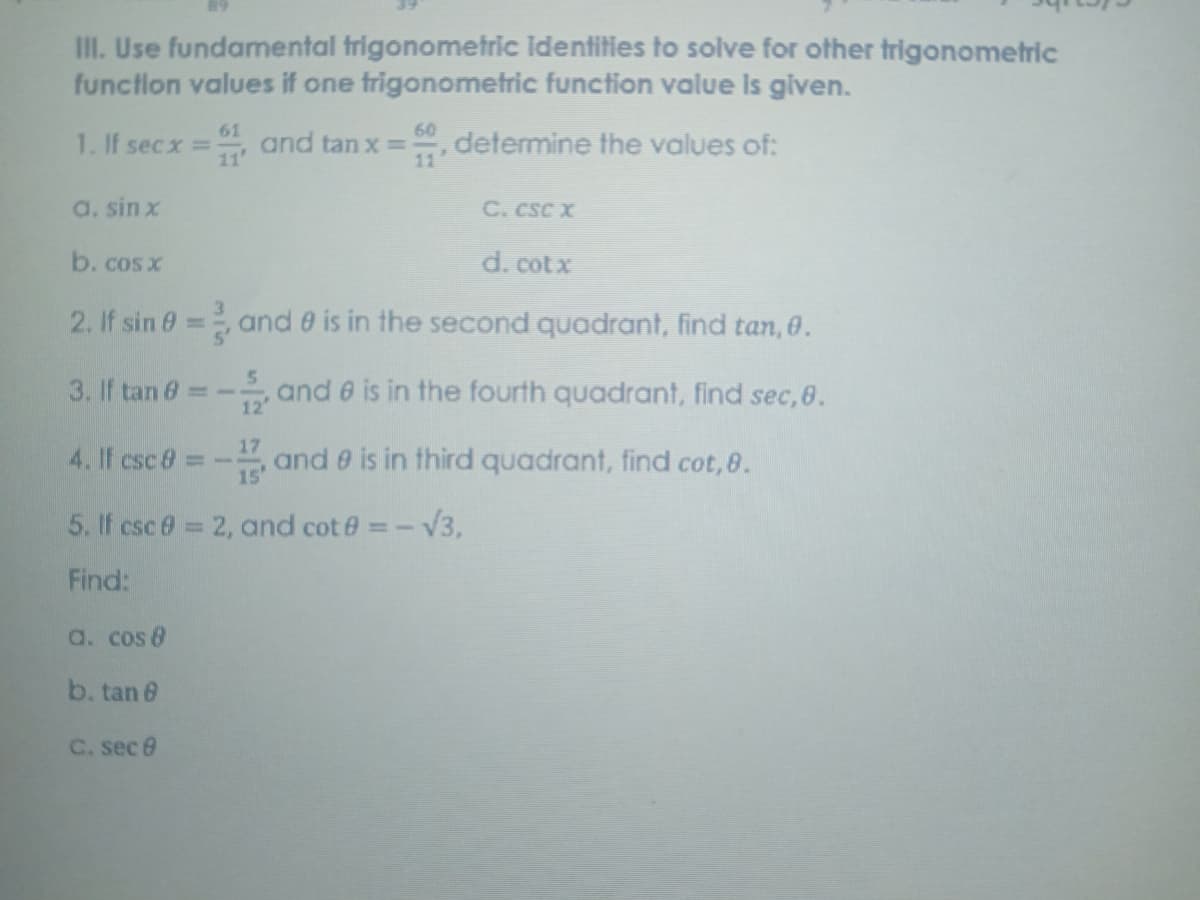 III. Use fundamental trigonometric Identities to solve for other trigonometric
functlon values if one trigonometric function value Is given.
60
determine the values of:
11'
61
1. If secx = and tan x =
11'
a. sin x
C. cSC X
b. cosx
d. cotx
2. If sin 0= oand 0 is in the second quadrant, find tan, 0.
%3D
3. If tan 6 - and 6 is in the fourth quadrant, find sec, 8.
12'
17
4. If csc 8 =-
15'
and e is in third quadrant, find cot,8.
5. If csc 0 = 2, and cot e =-V3,
%3D
Find:
a. cos 8
b. tan 6
C. sec e
