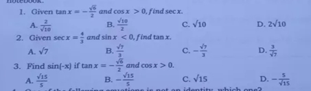 1. Given tan x =
* and cos x > 0, find secx.
V10
2
A. T10
C. V10
D. 2v10
2. Given secx = and sin x < 0, find tanx.
C. -
D.
A. V7
В.
3. Find sin(-x) if tan x = -
and cos x> 0.
B. -
D. -
Vis
A. 5
C. V15
in ide
atity
hich one2
$1
