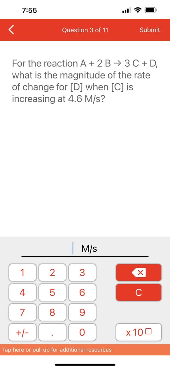 7:55
1
4
7
+/-
Question 3 of 11
For the reaction A + 2 B
3 C + D,
what is the magnitude of the rate
of change for [D] when [C] is
increasing at 4.6 M/s?
2
5
8
M/s
3
60
9
O
Submit
Tap here or pull up for additional resources
XU
x 100