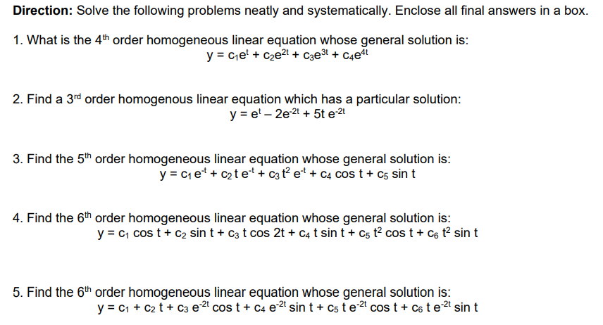 Direction: Solve the following problems neatly and systematically. Enclose all final answers in a box.
1. What is the 4th order homogeneous linear equation whose general solution is:
y = c,e' + c2e2t + C3e³t + C4e#t
2. Find a 3rd order homogenous linear equation which has a particular solution:
y = e' – 2e2t + 5t e2t
3. Find the 5th order homogeneous linear equation whose general solution is:
y = c et + c2t et+ c3 t e* + C4 cos t + C5 sin t
4. Find the 6th order homogeneous linear equation whose general solution is:
y = c, cos t + c2 sin t + c3 t cos 2t + C4 t sin t + cs t? cos t + C6 t? sin t
5. Find the 6th order homogeneous linear equation whose general solution is:
y = c1 + C2 t + C3 e cos t + C4 e sin t + cs t e2 cos t + C6 t e2t sin t
