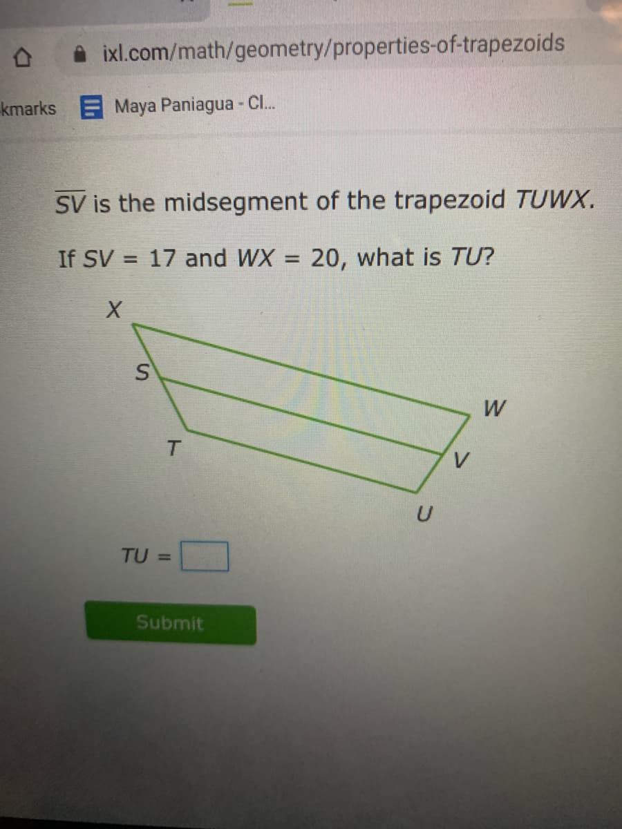 i ixl.com/math/geometry/properties-of-trapezoids
kmarks Maya Paniagua - Cl.
SV is the midsegment of the trapezoid TUWX.
If SV = 17 and WX = 20, what is TU?
%3D
W
T.
V
TU =
Submit
