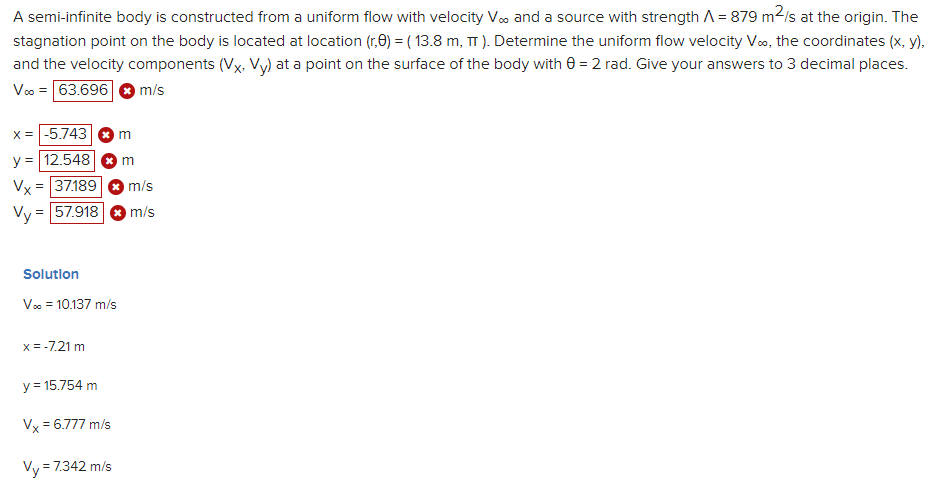 A semi-infinite body is constructed from a uniform flow with velocity V. and a source with strength A = 879 m²/s at the origin. The
stagnation point on the body is located at location (r,0) = (13.8 m, TT). Determine the uniform flow velocity V∞, the coordinates (x, y),
and the velocity components (Vx. Vy) at a point on the surface of the body with 8 = 2 rad. Give your answers to 3 decimal places.
Voo = 63.696
m/s
x = -5.743 m
y = 12.548
m
Vx
Vy
= 37.189
= 57.918
Solution
V∞ = 10.137 m/s
x = -7.21 m
y = 15.754 m
Vx = 6.777 m/s
Vy=7.342 m/s
m/s
m/s
