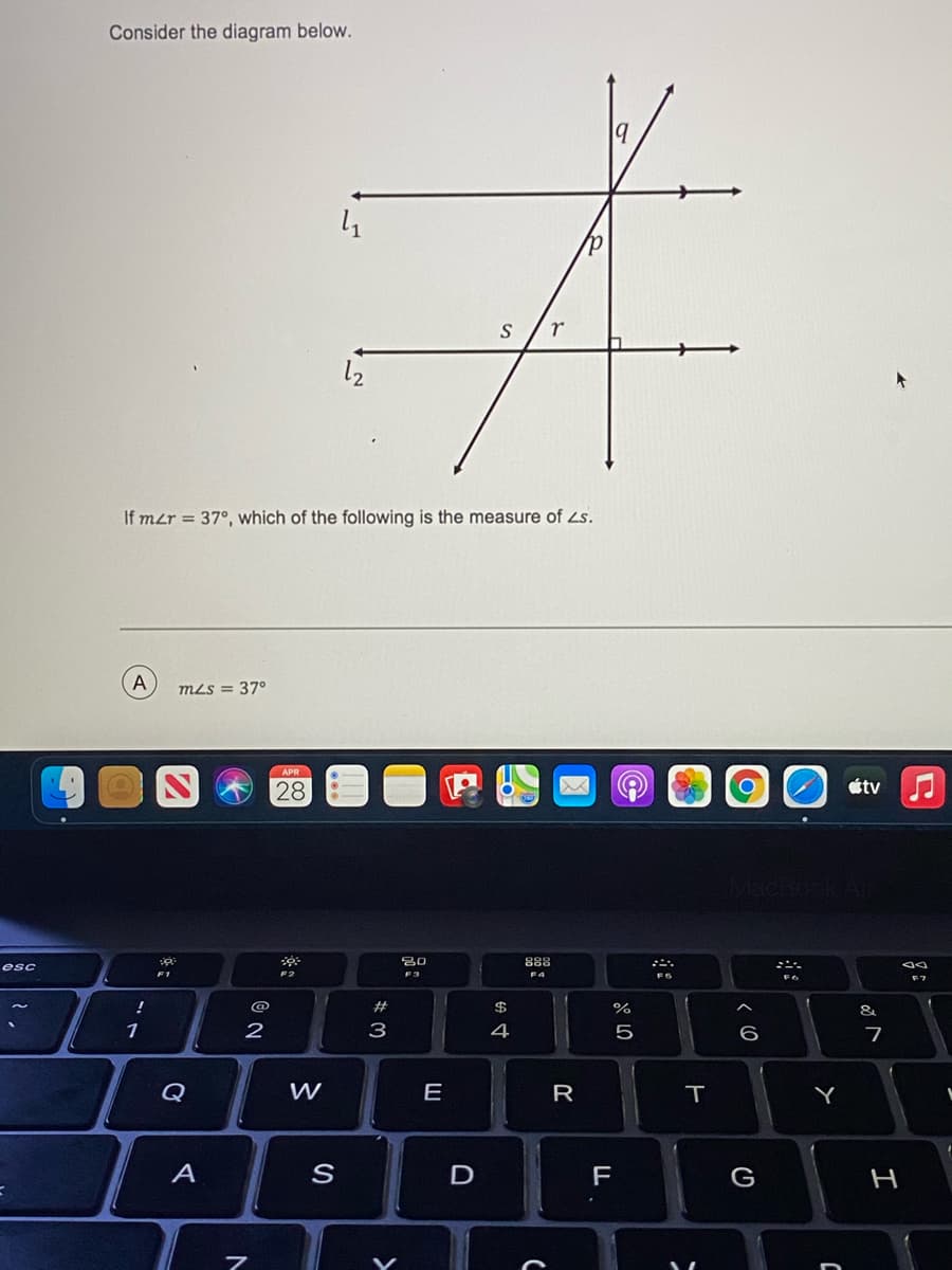 Consider the diagram below.
12
If mzr = 37°, which of the following is the measure of Zs.
A
mLs = 37°
APR
28
étv
80
888
esc
F3
F6
!
@
%#
&
1
2
4
5
6
Q
W
E
R
A
D
F
G
