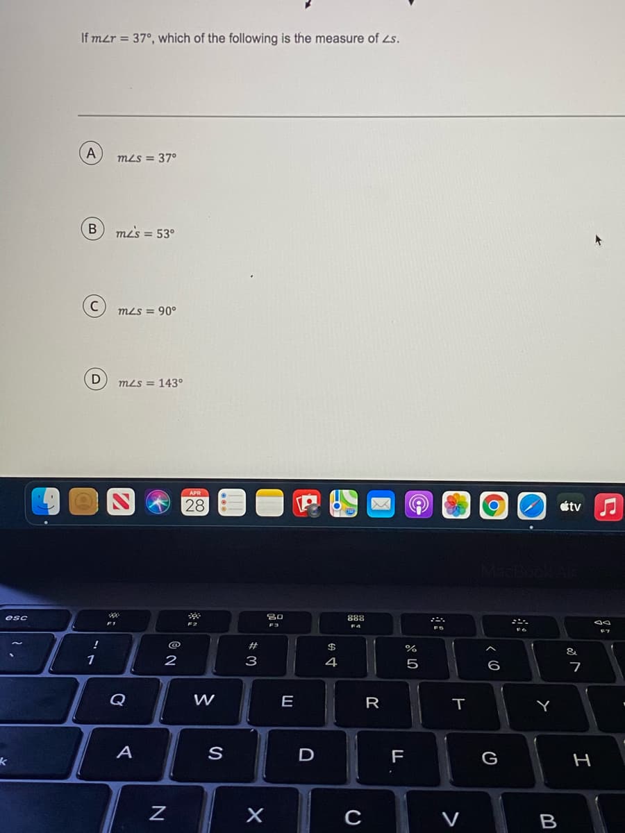 If mzr = 37°, which of the following is the measure of Ls.
A
mLs = 370
В
mLs = 53°
MLS = 90°
mLs = 143°
APR
28
étv
esc
888
F2
F3
F4
2#
$
&
1
2
з
4
5
6
7
Q
W
E
R
A
S
F
G
H
B
>
