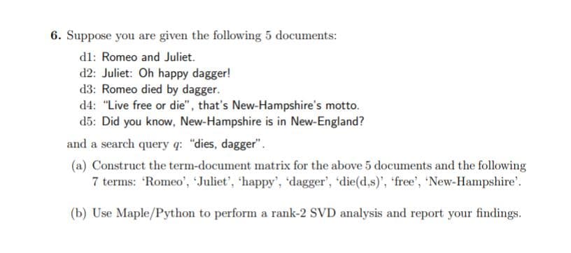 6. Suppose you are given the following 5 documents:
dl: Romeo and Juliet.
d2: Juliet: Oh happy dagger!
d3: Romeo died by dagger.
d4: "Live free or die", that's New-Hampshire's motto.
d5: Did you know, New-Hampshire is in New-England?
and a search query q: "dies, dagger".
(a) Construct the term-document matrix for the above 5 documents and the following
7 terms: 'Romeo', 'Juliet', 'happy', 'dagger', 'die(d,s)', 'free', 'New-Hampshire'.
(b) Use Maple/Python to perform a rank-2 SVD analysis and report your findings.
