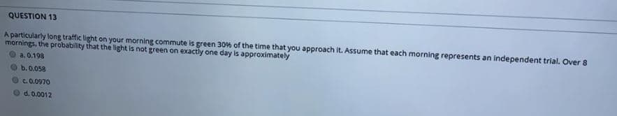 QUESTION 13
A particularly long traffic light on your morning commute is green 30% of the time that you approach it. Assume that each morning represents an independent trial. Over 8
mornings, the probability that the light is not green on exactly one day is approximately
a. 0.198
b. 0.058
OC0.0970
d. 0.0012
