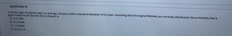QUESTION 15
A certain type of engines lasts, on average, 4.0 years with a standard devlation of 0.5 year. Assuming that the engine lifetimes are normally distributed, the probability that a
given machine will last less than 3.6 years is
O a. 0.7881
Ob.0.3446
Oc.0.4364
O d. 0.2119
