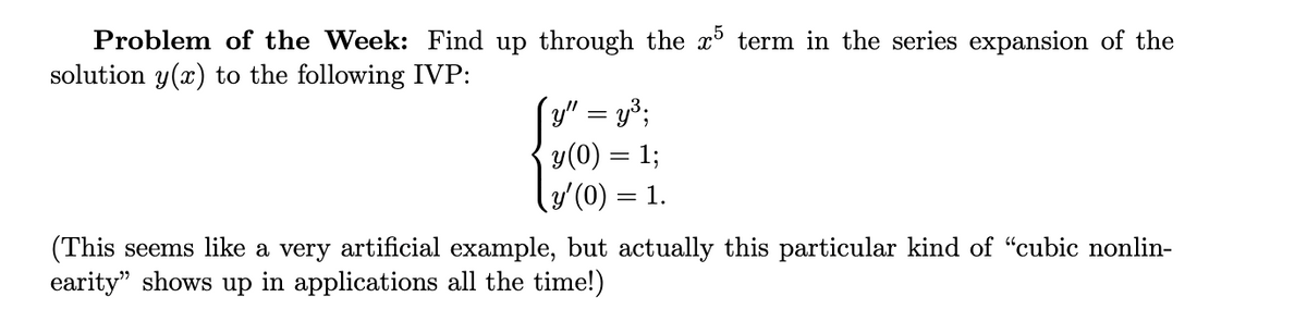 Problem of the Week: Find up through the x term in the series expansion of the
solution y(x) to the following IVP:
y" = y3;
y(0) = 1;
y'(0) = 1.
(This seems like a very artificial example, but actually this particular kind of “cubic nonlin-
earity" shows up in applications all the time!)
