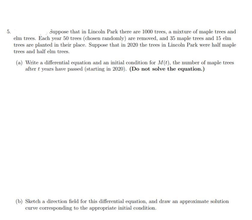 Suppose that in Lincoln Park there are 1000 trees, a mixture of maple trees and
elm trees. Each year 50 trees (chosen randomly) are removed, and 35 maple trees and 15 elm
trees are planted in their place. Suppose that in 2020 the trees in Lincoln Park were half maple
5.
trees and half elm trees.
(a) Write a differential equation and an initial condition for M(t), the number of maple trees
after t years have passed (starting in 2020). (Do not solve the equation.)
(b) Sketch a direction field for this differential equation, and draw an approximate solution
curve corresponding to the appropriate initial condition.
