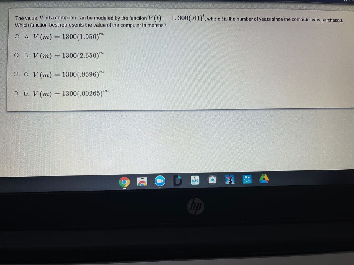 The value, V, of a computer can be modeled by the function V (t) = 1, 300(.61)", where tis the number of years since the computer was purchased.
Which function best represents the value of the computer in months?
O A. V (m) = 1300(1.956)'
"
O B. V (m) = 1300(2.650)"
O C. V (m) = 1300(.9596)"
O D. V (m) = 1300(.00265)"
