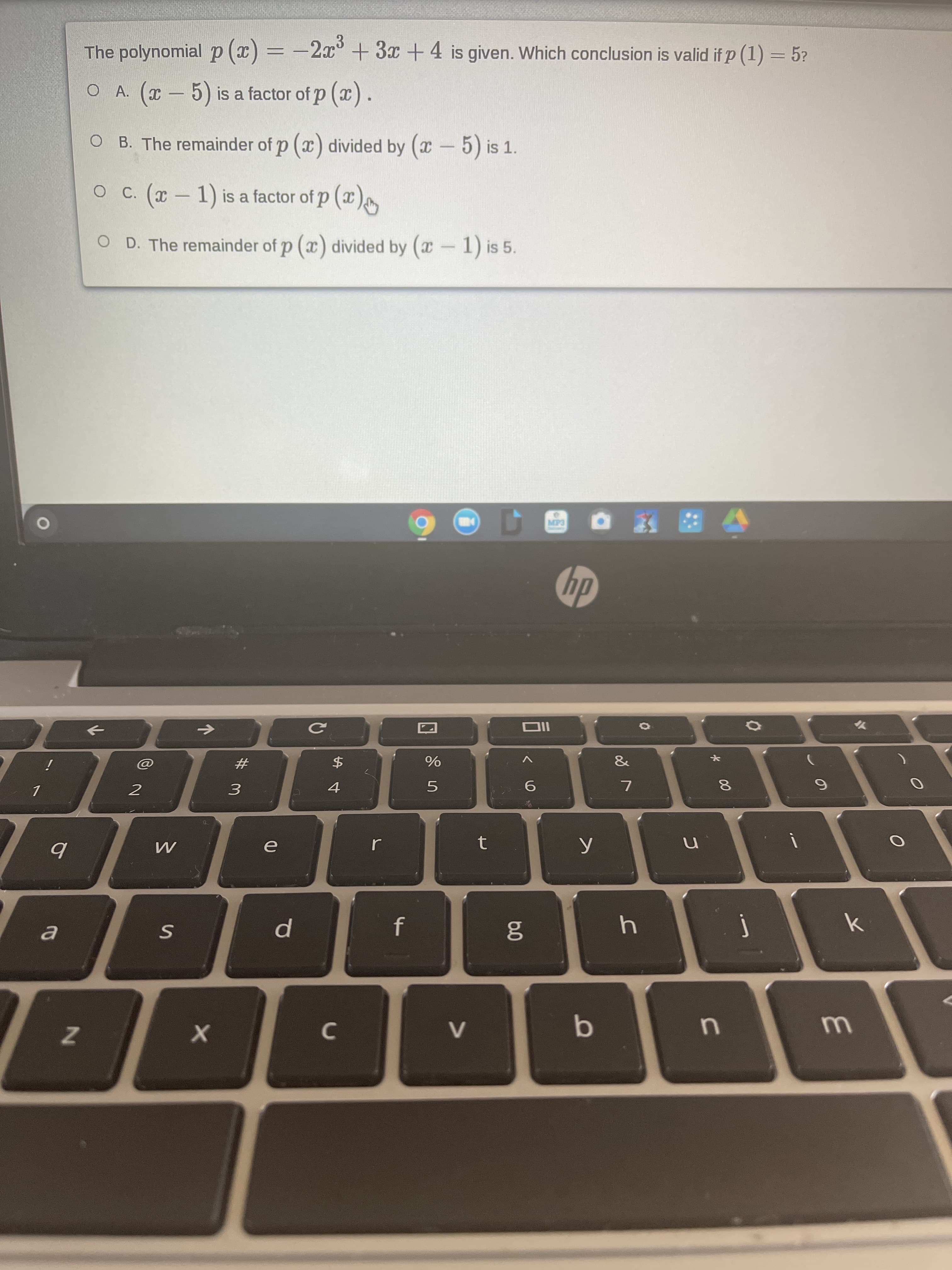 The polynomial p (x) = -2x° + 3x +4 is given. Which conclusion is valid if p (1) = 5?
%3D
O A. (x- 5) is a factor of p (x).
O B. The remainder of p (x) divided by (x- 5) is 1.
C. (x – 1) is a factor of p (x)
-
O D. The remainder of p (x) divided by (x-1) is 5.
