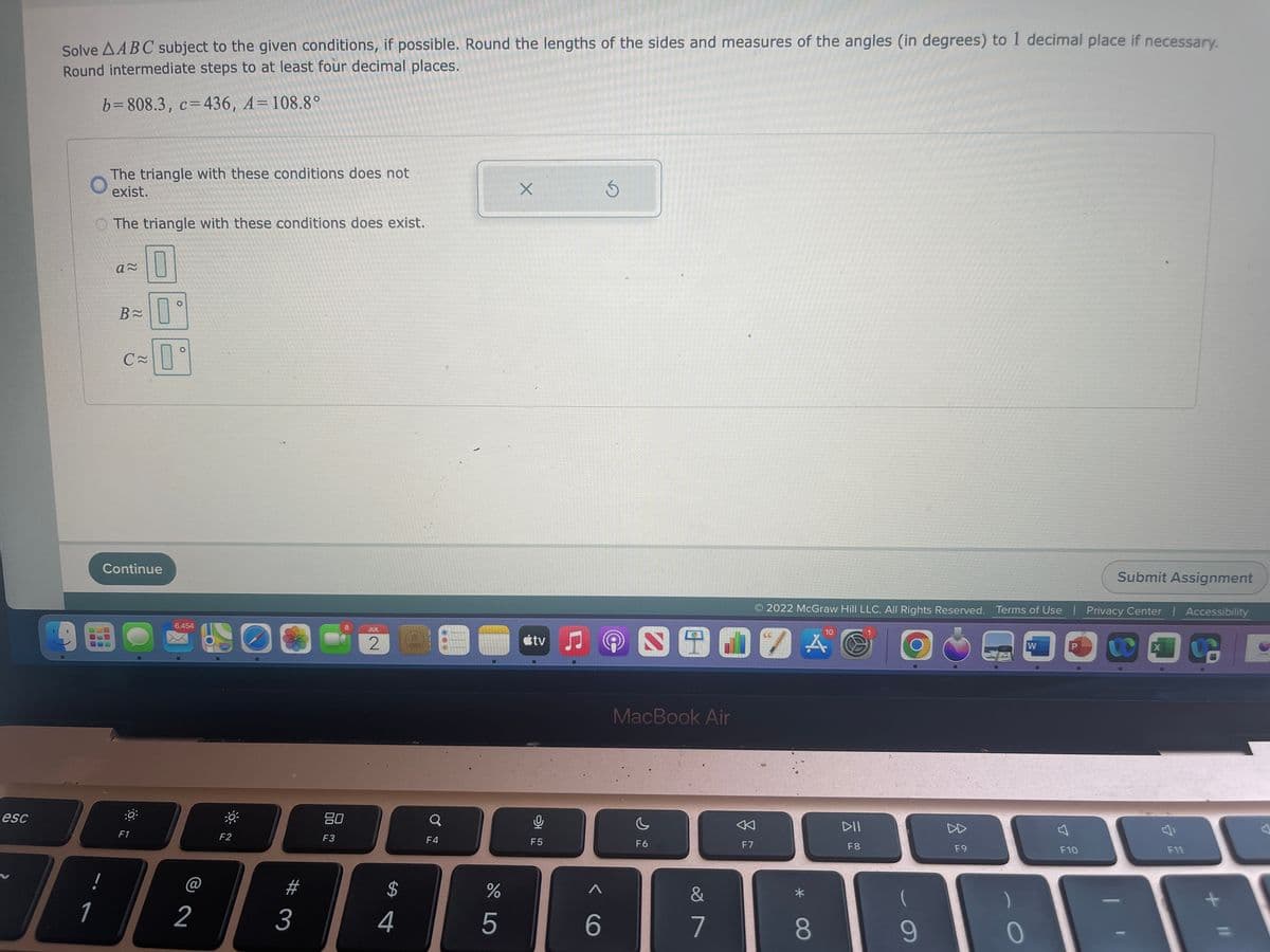 esc
Solve AABC subject to the given conditions, if possible. Round the lengths of the sides and measures of the angles (in degrees) to 1 decimal place if necessary.
Round intermediate steps to at least four decimal places.
b=808.3, c=436, A=108.8°
7
1
The triangle with these conditions does not
exist.
O The triangle with these conditions does exist.
0
a≈
B≈
C≈
Continue
:0
F1
O
O
6,454
2
-0
F2
#
3
8
80
F3
JUL
2 D
$
4
Q
F4
DO 5
%
X
tv
0
F5
A
6
S
10
1907 A
MacBook Air
F6
&
7
F7
2022 McGraw Hill LLC. All Rights Reserved. Terms of Use | Privacy Center | Accessibility
S
8
DII
F8
9
F9
0
W
Submit Assignment
F10
X
F11