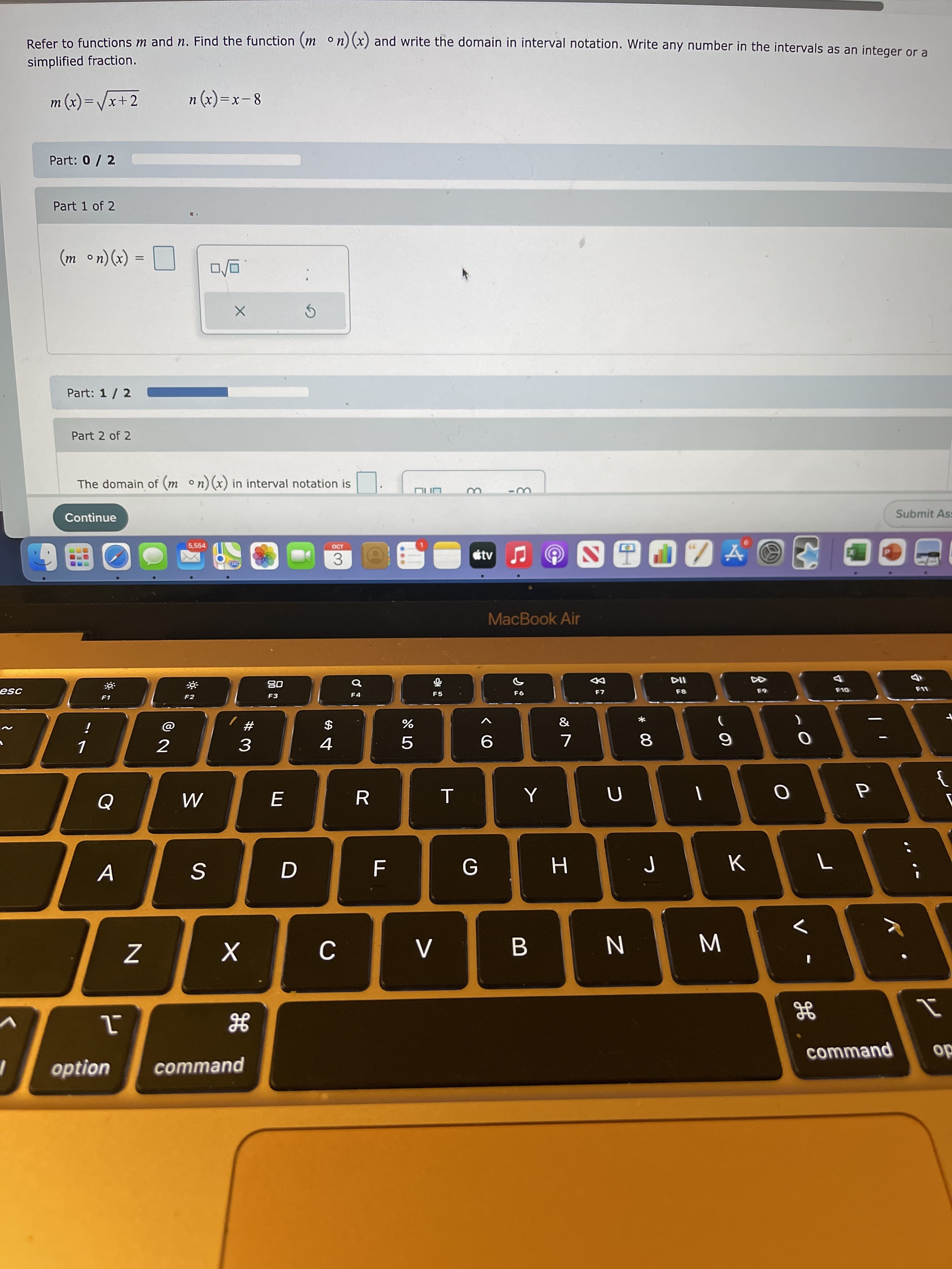 この
Σ
* 00
L山
Refer to functions m and n. Find the function (m ° n) (x) and write the domain in interval notation. Write any number in the intervals as an integer or a
simplified fraction.
m (x)=/x+2
8 – X= (x) u
Part: 0 / 2
Part 1 of 2
(*) (u o
Part: 1/ 2
Part 2 of 2
The domain of (m n)(x) in interval notation is
Continue
Submit Ass
5,554
OCT
3.
MacBook Air
08
F3
而
F5
F2
F4
F7
&
i
# /
$
%
2
4.
5.
R
A
G
H
option
command
command
do
