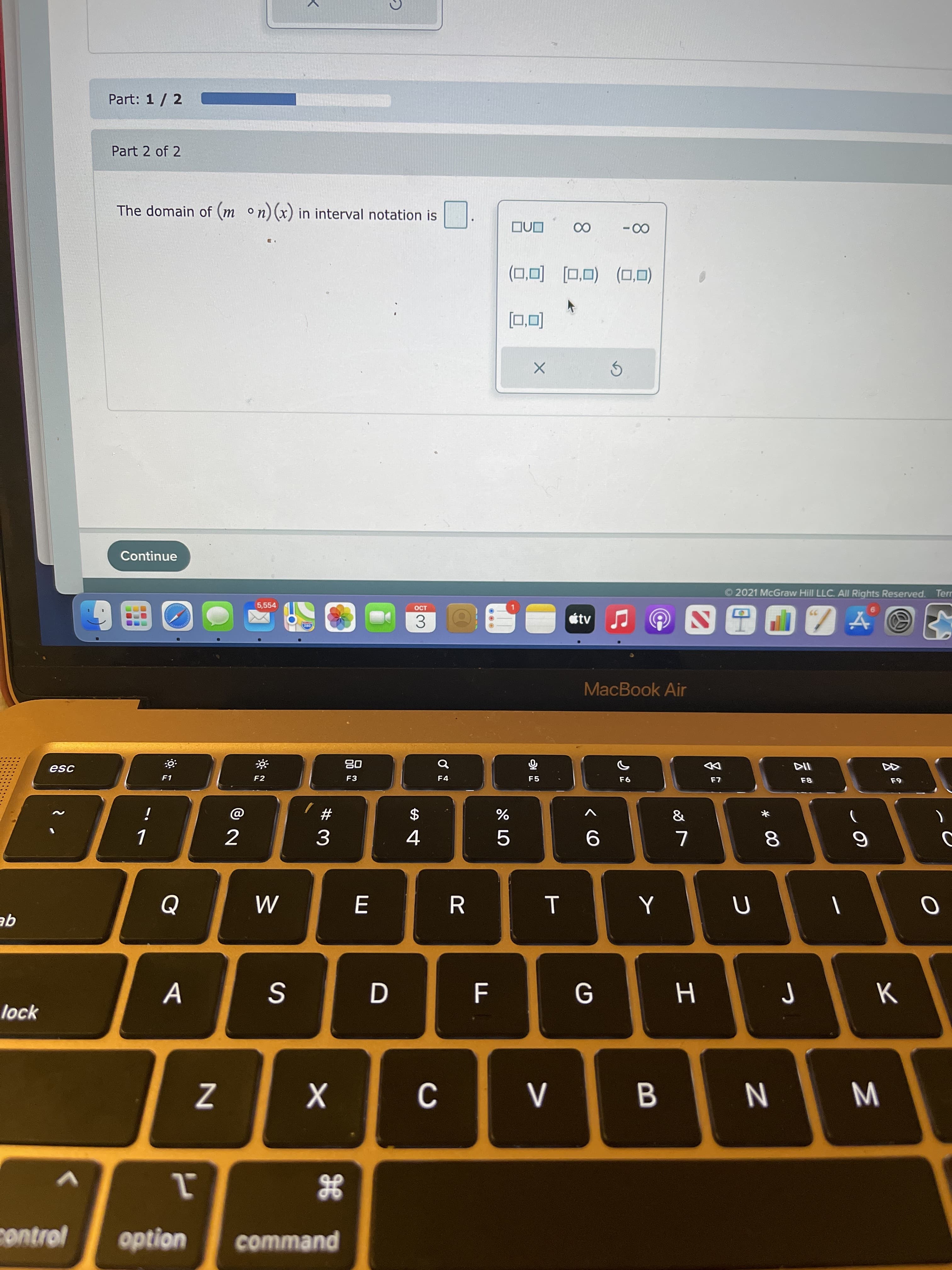 Σ
8.
B
Al
Part: 1 / 2
Part 2 of 2
The domain of (m on) (x) in interval notation is
ONO
00
00
(OʻD) (O'o] [O'D)
Continue
2021 McGraw Hill LLC. All Rights Reserved. Terr
5,554
tv
3.
MacBook Air
esc
08
DD
F1
F2
F3
F4
F5
F8
&
#
$
%
2
3.
4.
8.
:: :[: : |: :
R.
qE
D
F
K
lock
N
control
option
command
