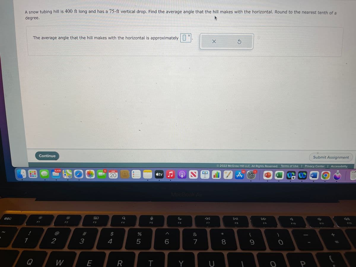 esc
A snow tubing hill is 400 ft long and has a 75-ft vertical drop. Find the average angle that the hill makes with the horizontal. Round to the nearest tenth of a
degree.
The average angle that the hill makes with the horizontal is approximately
X
5
Submit Assignment
Continue
© 2022 McGraw Hill LLC. All Rights Reserved. Terms of Use | Privacy Center | Accessibility
10
5
stv
O
A
X
W
:0
F12
9
1
Q
F1
6,439
2
W
-
F2
280
3
80
F3
F
JUN
20
$
4
Ơ
F4
R
%
5
9
F5
T
A
6
HOUS
MacBook Air
F6
Y
&
7
F7
U
* 00
8
DII
F8
S
9
z
F9
0
0
F10
F11
AB