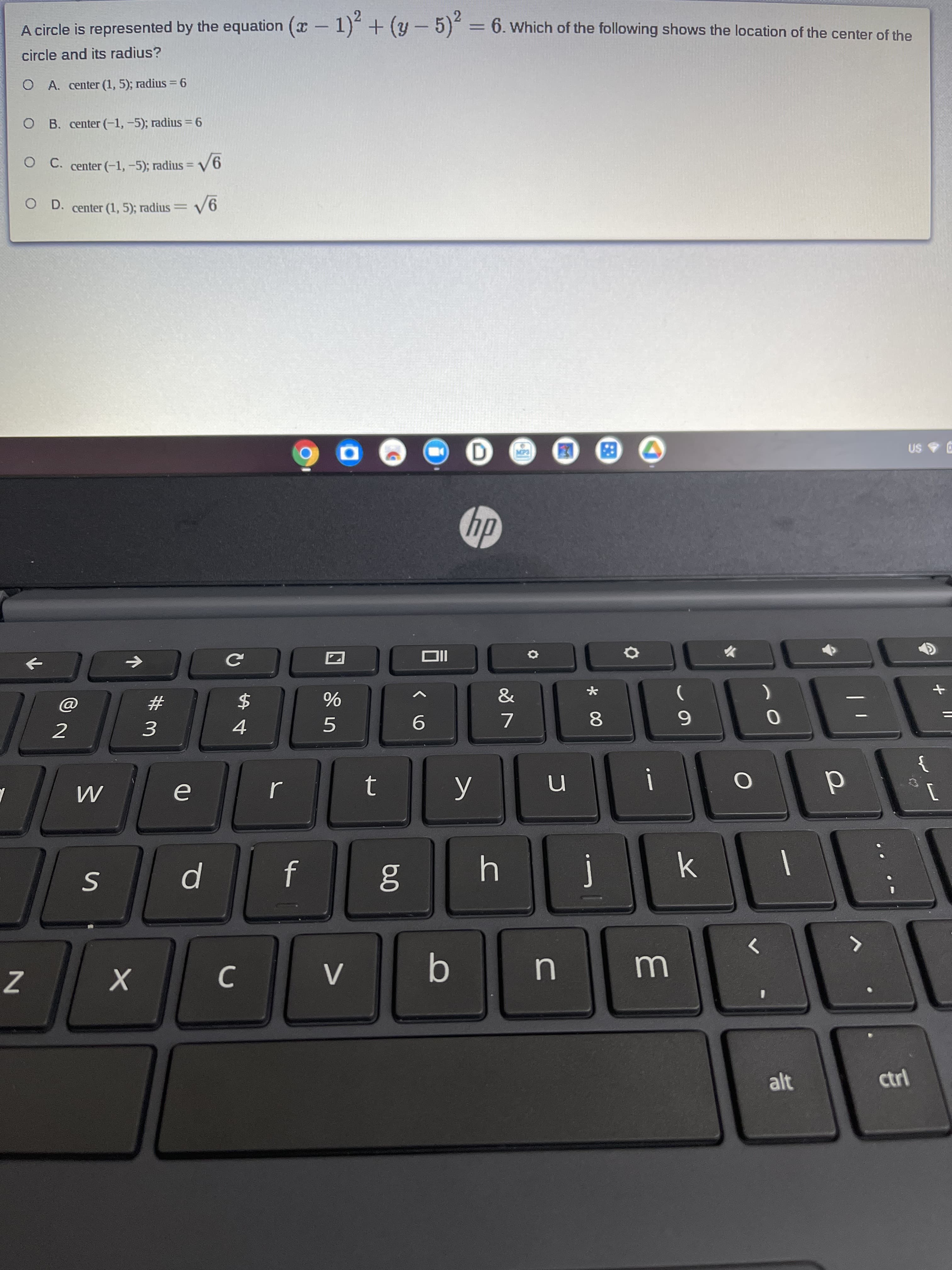 A circle is represented by the equation (x-1)"+(y-5) = 6. Which of the following shows the location of the center of the
I
circle and its radius?
O A. center (1, 5); radius =6
O B. center (-1,-5); radius = 6
O C. center (-1,-5); radius = V6
%3D
O D. center (1, 5); radius
