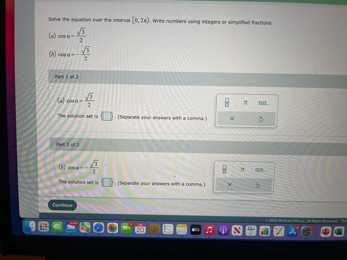 Solve the equation over the interval [0, 2). Write numbers using integers or simplified fractions.
√3
(a) cos a =
2
(b) cos a = -
Part 1 of 2
3
0,0,...
{}. (Separate your answers with a comma.)
Ś
0,0,...
. (Separate your answers with a comma.)
S
2022 McGraw Hill LLC. All Rights Reserved. Tern
10
JUN
P
20 O
SENZA
X
tv
√√3
(a) cos a =
2
The solution set is
Part 2 of 2
√√3
(b) cos a = -
2
The solution set is
Continue
اسلام
6,439
280
O
믐
C
@
X
X
B
B
MacBook Air