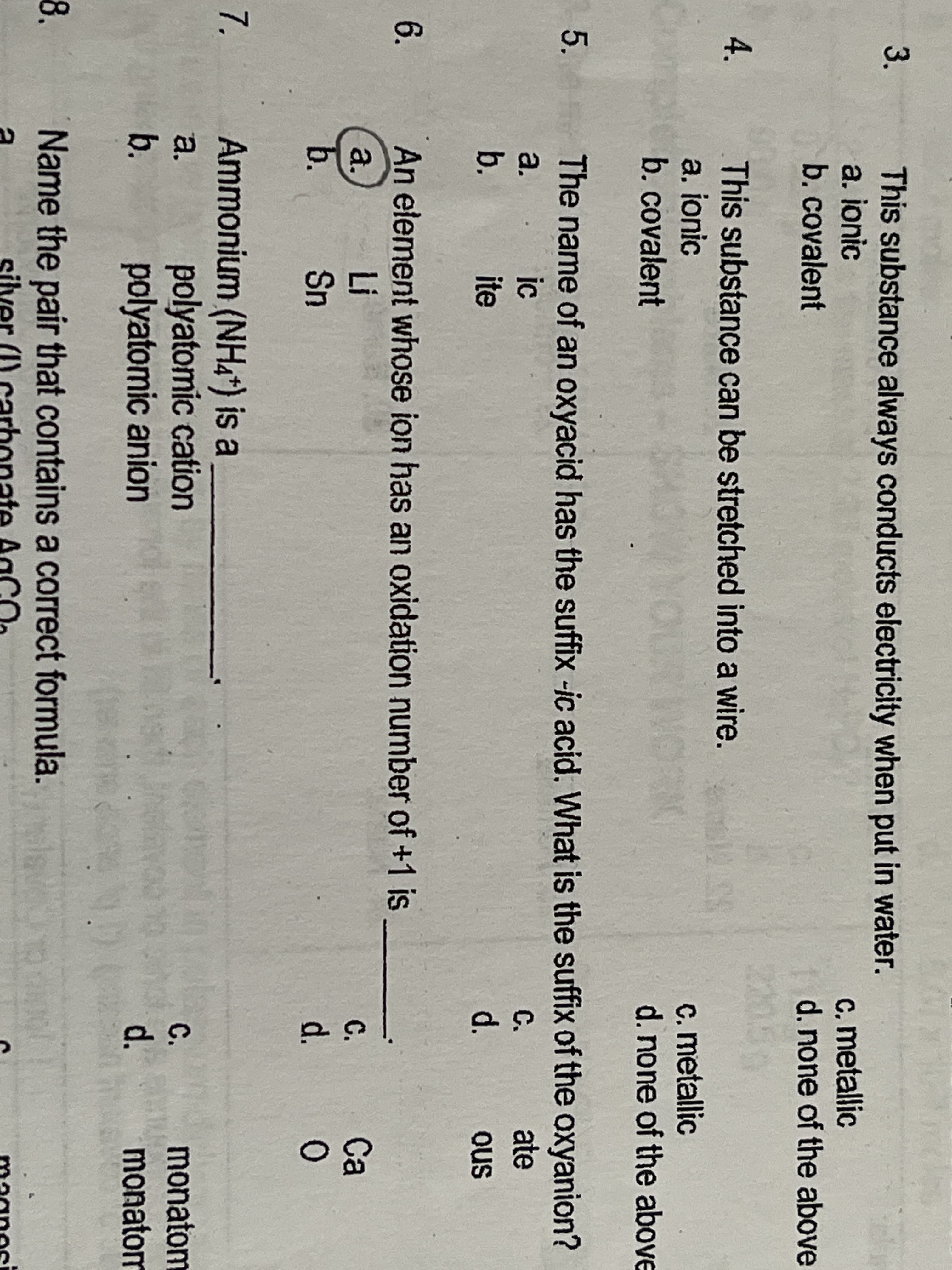 3.
This substance always conducts electricity when put in water.
a. ionic
b. covalent
c. metallic
d.none of the above
4.
This substance can be stretched into a wire.
a. ionic
b. covalent
c. metallic
d.none of the above
The name of an oxyacid has the suffix -ic acid. What is the suffix of the oxyanion?
a.
. ic
C.
ate
b.
ite
d.
ous
6.
An element whose ion has an oxidation number of +1 is
コ
Sn
a.
C.
Ca
b.
d.
Ammonium (NHA*) is a
polyatomic cation
polyatomic anion
7.
a.
monatom
monatom
C.
b.
d.
8.
Name the pair that contains a correct formula.
silver (I) carbonate AaCO.
magnosi
5.
