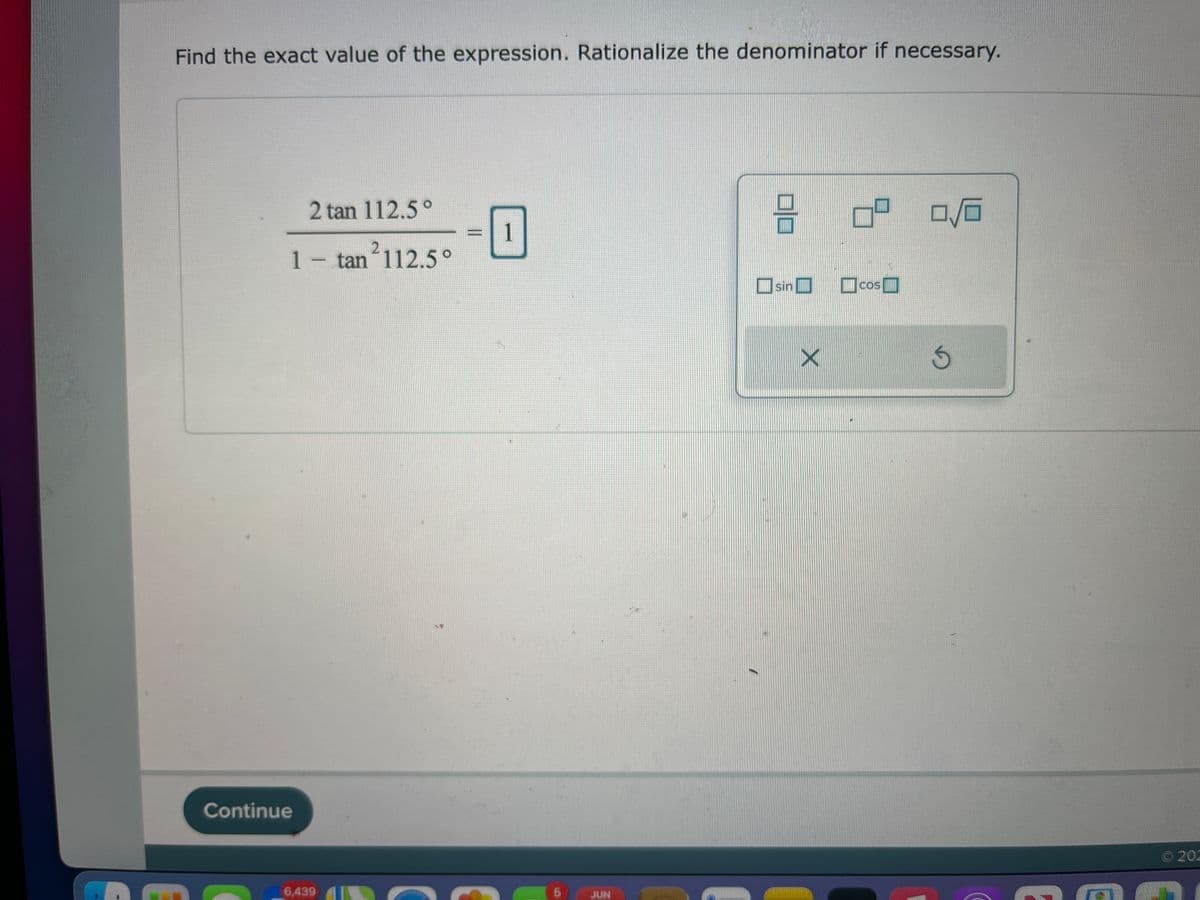 Find the exact value of the expression. Rationalize the denominator if necessary.
2 tan 112.5°
3
0/0
1
1 - tan²112.5°
sin
Continue
6,439
5
JUN
X
COS
G
Ⓒ202