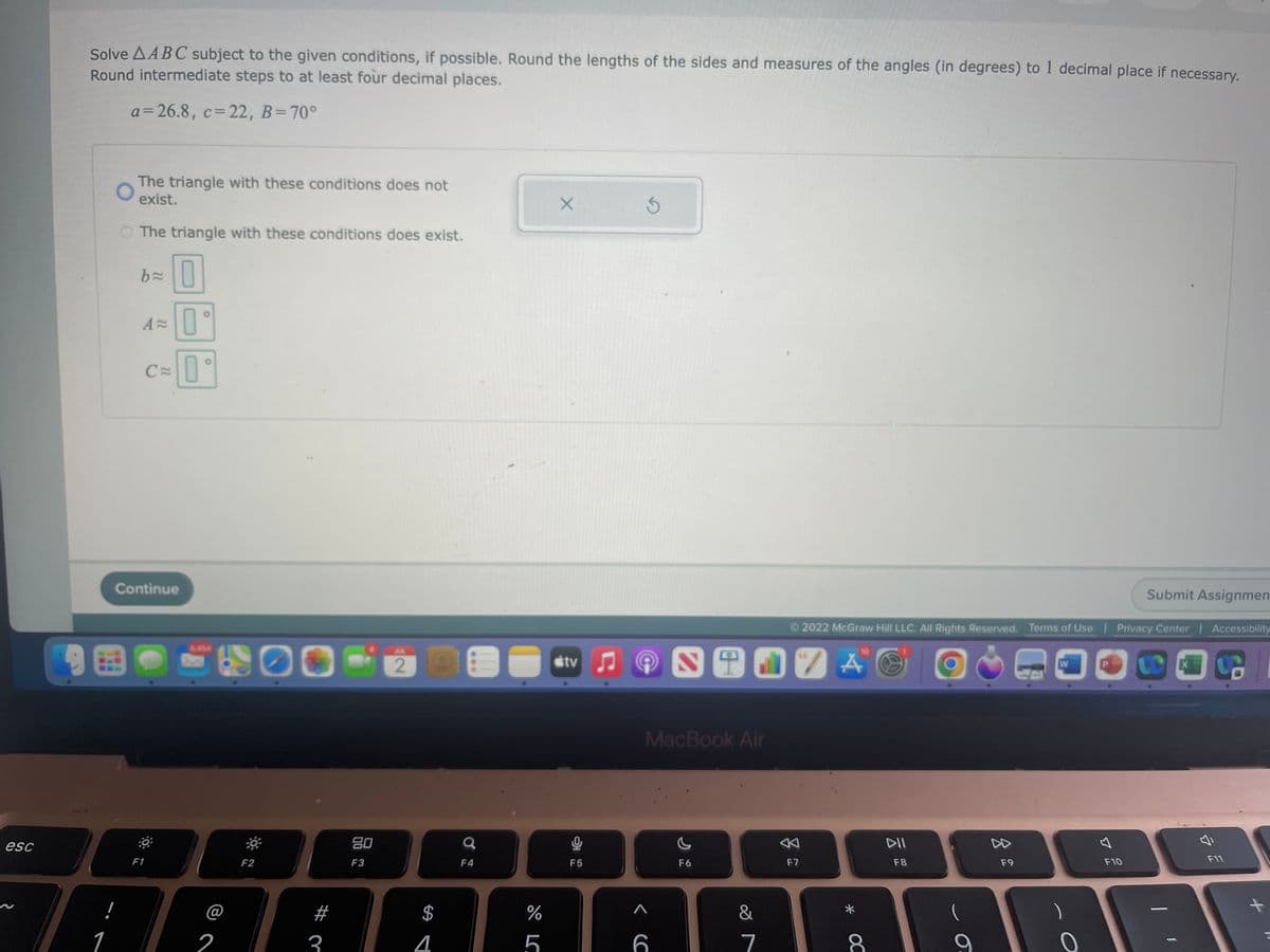esc
Solve AABC subject to the given conditions, if possible. Round the lengths of the sides and measures of the angles (in degrees) to 1 decimal place if necessary.
Round intermediate steps to at least four decimal places.
a=26.8, c= 22, B=70°
1
O
The triangle with these conditions does not
exist.
The triangle with these conditions does exist.
b= 0
0
A=
C
Continue
F1
O
2
F2
3
80
F3
JUL
2
$
4
000
a
F4
do LC
%
5
X
tv
F5
3
MacBook Air
< C
6
F6
&
7
F7
2022 McGraw Hill LLC. All Rights Reserved. Terms of Use | Privacy Center | Accessibility
C
"A
10
* OC
DII
F8
O
F9
W
0
B
Submit Assignmen
F10
X
ច
F11