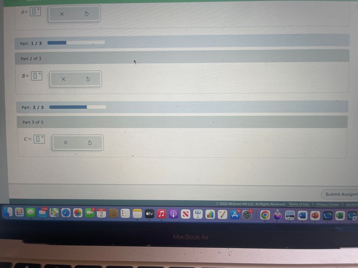 A=0
Part: 1/3
Part 2 of 3
B≈ 0°
Part: 2/3
Part 3 of 3
C≈
6,454
X
X
X
5
Ś
8
JUL
2
tv
C
2
10
917 A A C
MacBook Air
2022 McGraw Hill LLC. All Rights Reserved. Terms of Use | Privacy Center | Accessil
Submit Assignm
W
CE