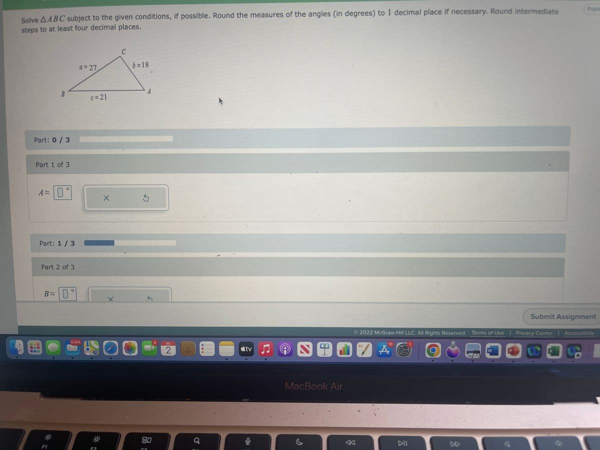 Solve AABC subject to the given conditions, if possible. Round the measures of the angles (in degrees) to 1 decimal place if necessary. Round intermediate
steps to at least four decimal places.
B
Part: 0/3
Part 1 of 3
A 0°
Part: 1/3
Part 2 of 3
B≈
0°
a=27
6,454
c=21
280
X
X
C
b=18
A
Ś
.5
00
80
8
JUL
2
Q
tv
MacBook Air
←
DII
2022 McGraw Hill LLC. All Rights Reserved. Terms of Use | Privacy Center | Accessibility
10
7 A
W
Submit Assignment
From
CC
X