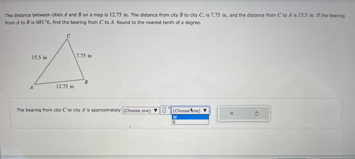 The distance between cities A and B on a map is 12.75 in. The distance from city B to city C, is 7.75 in, and the distance from C to A is 15.5 in. If the bearing
from A to B is N81°E, find the bearing from C to A. Round to the nearest tenth of a degree.
7.75 in
A
15.5 in
B
12.75 in
A
O
The bearing from city C to city A is approximately (Choose one) (Choose (ne) ▼
W
E
X
S