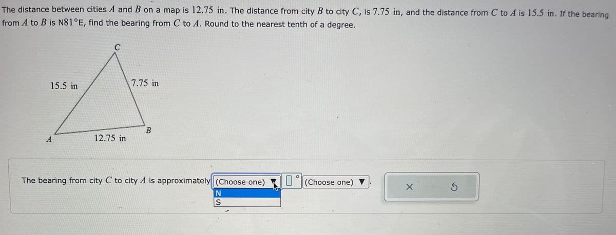 The distance between cities A and B on a map is 12.75 in. The distance from city B to city C, is 7.75 in, and the distance from C to A is 15.5 in. If the bearing
from A to B is N81°E, find the bearing from C to A. Round to the nearest tenth of a degree.
C
15.5 in
7.75 in
A
B
12.75 in
A
The bearing from city C to city A is approximately (Choose one)
N
S
M
O
(Choose one) ▼
X