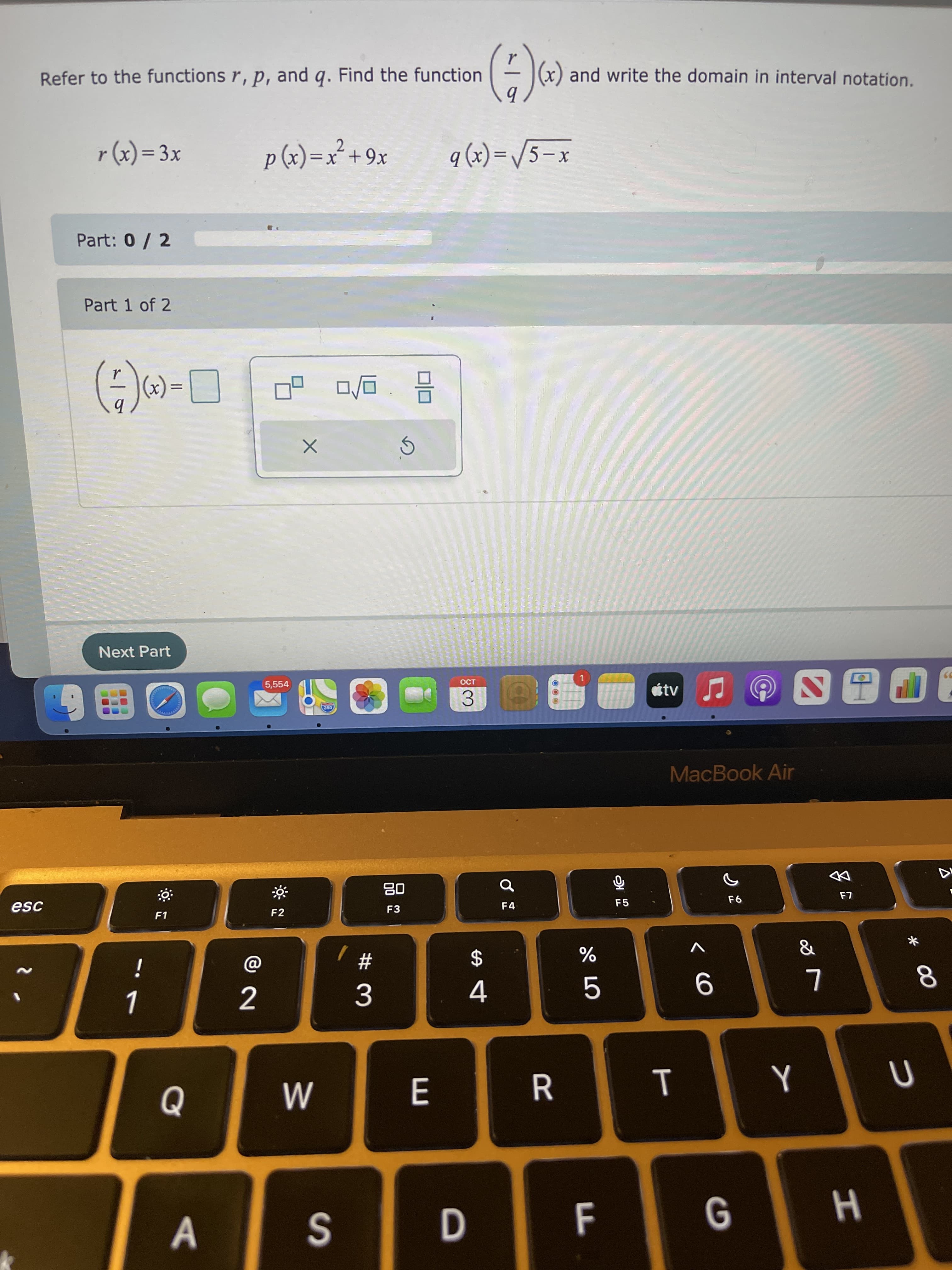 * 00
T
LL
E
Refer to the functions r, p, and q. Find the function
(x) and write the domain in interval notation.
p (x) =x² +9x
xƐ = (x) d
%3D
X6+,X=(x
%3D
X – S^=(x) b
Part: 0/ 2
Part 1 of 2
= (X
口
Next Part
5,554
1.
3.
MacBook Air
esc
08
F3
F1
F2
F4
F5
$
%
3.
4.
5.
|D
A.
