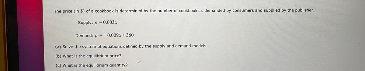 The price (in $) of a cookbook is determined by the number of cookbooks x demanded by consumers and supplied by the publisher.
Supply: p = 0.003x
Demand: p =-0.009x+360
(a) Solve the system of equations defined by the supply and demand models.
(b) What is the equilibrium price?
(c) What is the equilibrium quantity?
