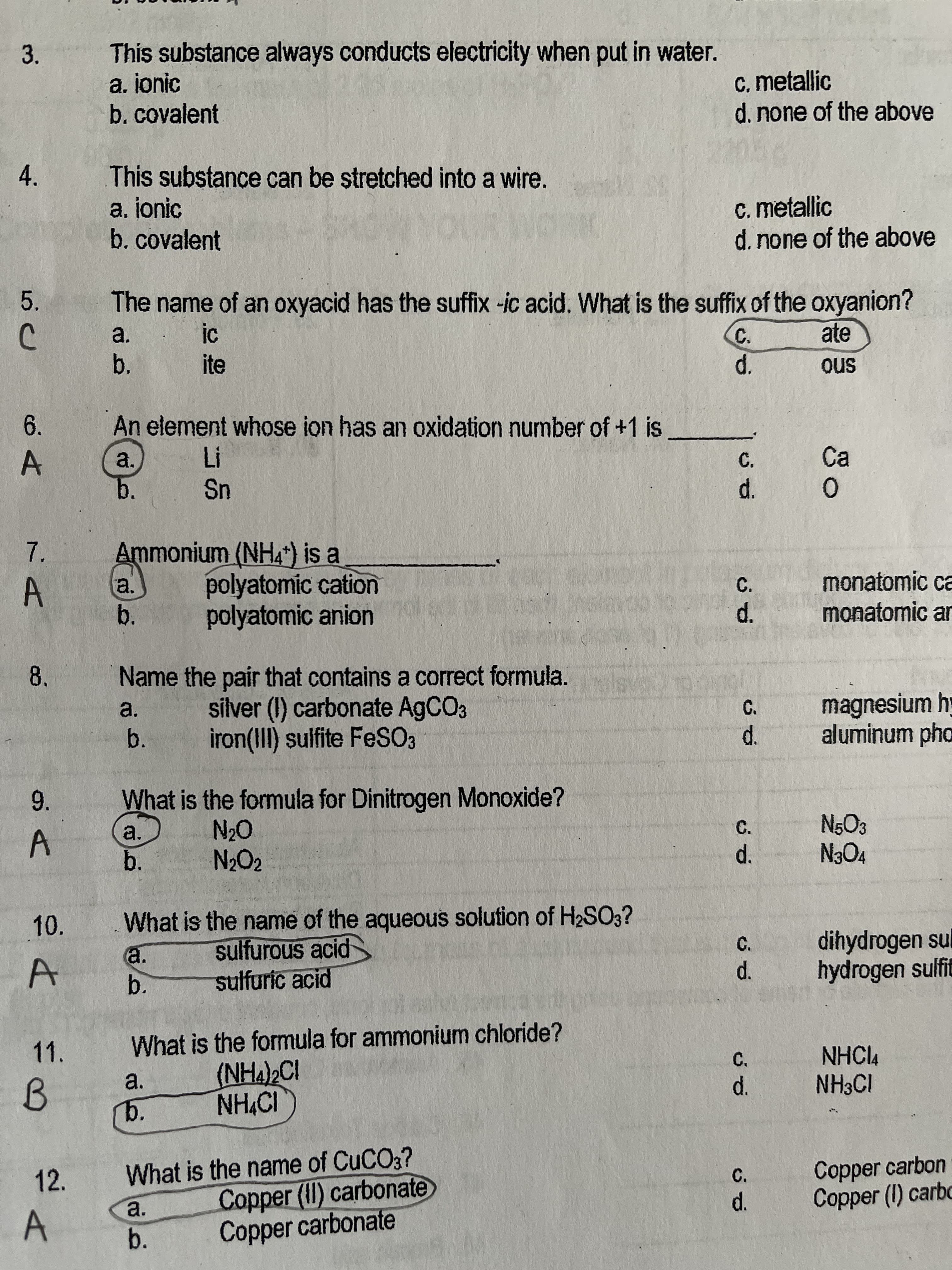 d.
ల
b.
b.
This substance always conducts electricity when put in water.
a. jonic
b.covalent
3.
c. metallic
d.none of the above
This substance can be stretched into a wire.
a. ionic
b. covalent
4.
c. metallic
d.none of the above
5.
The name of an oxyacid has the suffix -ic acid. What is the suffix of the oxyanion?
a.
b.
C.
ate
ite
sno
An element whose ion has an oxidation number of +1 is
6.
a.
Ca
Sn
b.
d.
Ammonium (NH4*) is a
7,
a.
A
polyatomic cation
polyatomic anion
C.
monatomic ca
b.
monatomic ar
d.
Name the pair that contains a correct formula.
silver (I) carbonate A9CO3
iron(III) sulfite FeSO3
8.
a.
magnesium hy
aluminum pho
d.
C.
What is the formula for Dinitrogen Monoxide?
9.
a.
b.
C.
A.
O°N
10.
What is the name of the aqueous solution of H2SO3?
sulfurous acid
sulfuric acid
a.
dihydrogen sul
hydrogen sulfit
C.
11.
What is the formula for ammonium chloride?
NHCl4
NH3CI
(NHA)2CI
C.
a.
b.
B.
d.
What is the name of CUCO3?
Copper (II) carbonate
Copper carbonate
12.
Copper carbon
Copper (I) carbo
C.
a.
A.
b.
