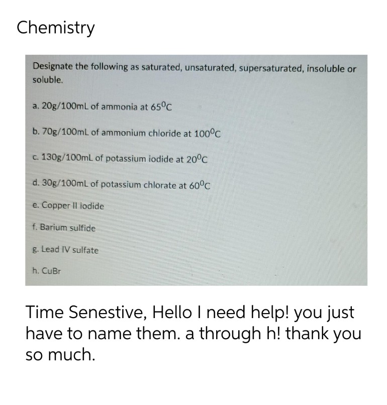 Chemistry
Designate the following as saturated, unsaturated, supersaturated, insoluble or
soluble.
a. 20g/100mL of ammonia at 65°C
b. 70g/100mL of ammonium chloride at 100°C
c. 130g/100mL of potassium iodide at 20°C
d. 30g/100mL of potassium chlorate at 60°C
e. Copper II iodide
f. Barium sulfide
g. Lead IV sulfate
h. CuBr
Time Senestive, Hello I need help! you just
have to name them. a through h! thank you
so much.