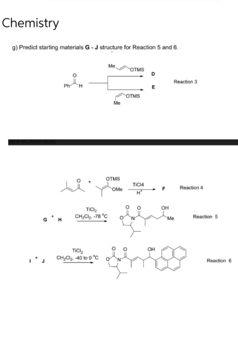 Chemistry
g) Predict starting materials G - J structure for Reaction 5 and 6.
Me
OTMS
D
Ph
si
GH
Me
OTMS
TiCl₂
CH₂Cl₂, -78 °C
TiCl₂
CH₂Cl₂, -40 to 0°C
OTMS
E
H
Reaction 3
OMe
TIC14
H*
F
O
O
OH
flation
N
Me
OH
Reaction 4
Reaction 5
Reaction 6