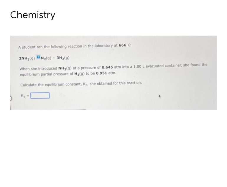 Chemistry
A student ran the following reaction in the laboratory at 666 K:
2NH3(g) N₂(g) + 3H₂(g)
When she introduced NH3(g) at a pressure of 0.645 atm into a 1.00 L evacuated container, she found the
equilibrium partial pressure of H₂(g) to be 0.951 atm.
Calculate the equilibrium constant, Kp. she obtained for this reaction.
Kp =