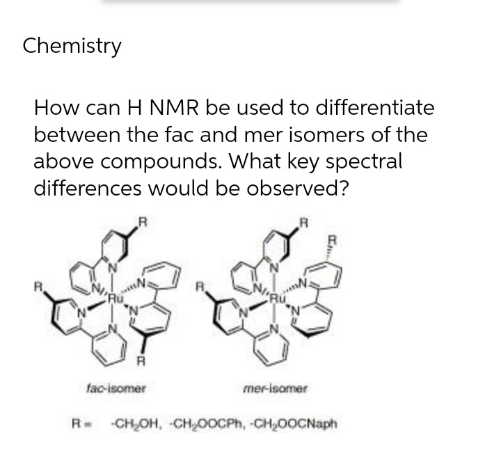 Chemistry
How can H NMR be used to differentiate
between the fac and mer isomers of the
above compounds. What key spectral
differences would be observed?
R
R
R
R
R
fac-isomer
mer-isomer
R -CH₂OH, CH₂OOCPh, -CH₂OOCNaph